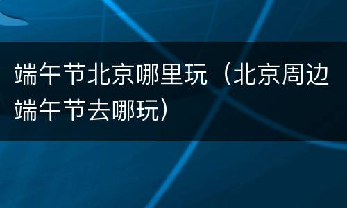 端午节北京哪里玩（北京周边端午节去哪玩）