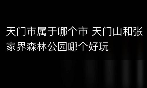 天门市属于哪个市 天门山和张家界森林公园哪个好玩