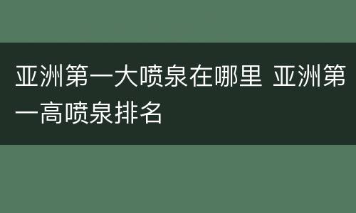 亚洲第一大喷泉在哪里 亚洲第一高喷泉排名