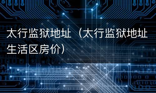 太行监狱地址（太行监狱地址生活区房价）
