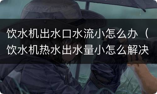 饮水机出水口水流小怎么办（饮水机热水出水量小怎么解决）