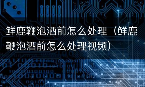 鲜鹿鞭泡酒前怎么处理（鲜鹿鞭泡酒前怎么处理视频）