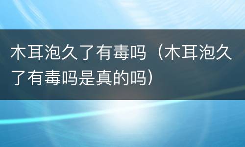 木耳泡久了有毒吗（木耳泡久了有毒吗是真的吗）