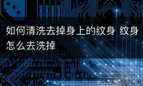 如何清洗去掉身上的纹身 纹身怎么去洗掉