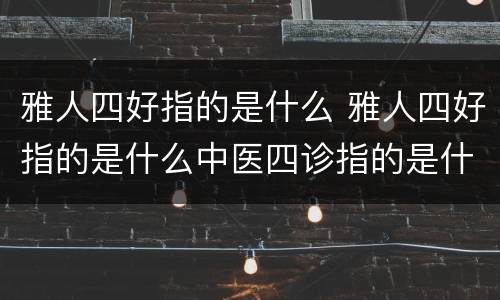 雅人四好指的是什么 雅人四好指的是什么中医四诊指的是什么