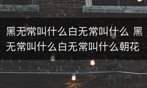 黑无常叫什么白无常叫什么 黑无常叫什么白无常叫什么朝花夕拾