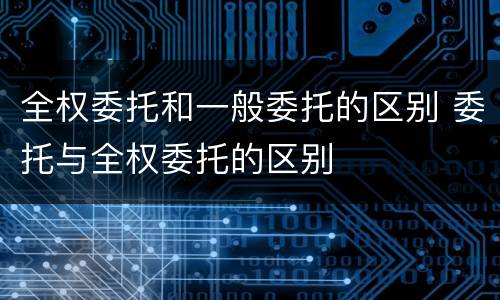 全权委托和一般委托的区别 委托与全权委托的区别