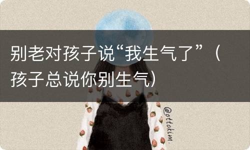 别老对孩子说“我生气了”（孩子总说你别生气）