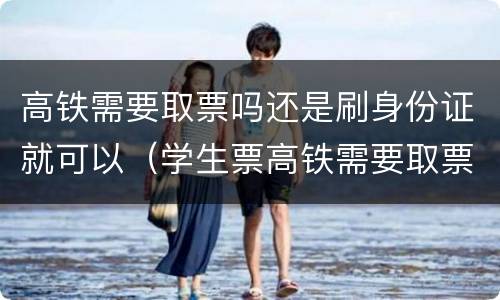 高铁需要取票吗还是刷身份证就可以（学生票高铁需要取票吗还是刷身份证就可以）