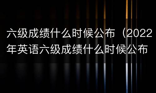 六级成绩什么时候公布（2022年英语六级成绩什么时候公布）