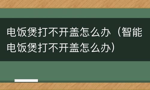电饭煲打不开盖怎么办（智能电饭煲打不开盖怎么办）