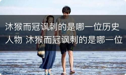 沐猴而冠讽刺的是哪一位历史人物 沐猴而冠讽刺的是哪一位历史人物项羽是什么人物