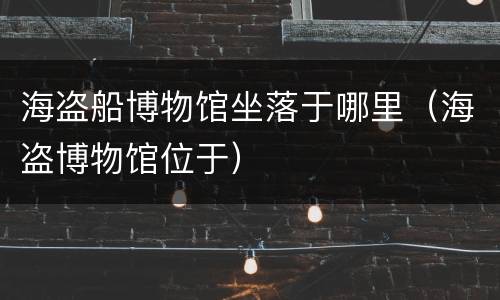 海盗船博物馆坐落于哪里（海盗博物馆位于）