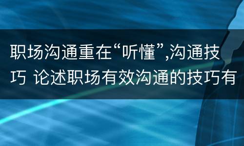 职场沟通重在“听懂”,沟通技巧 论述职场有效沟通的技巧有哪些