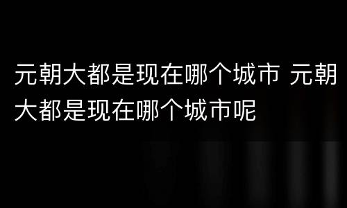 元朝大都是现在哪个城市 元朝大都是现在哪个城市呢