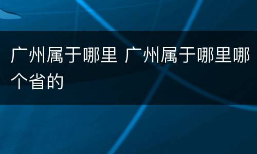 广州属于哪里 广州属于哪里哪个省的