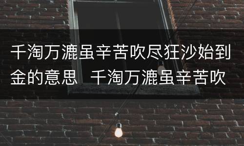千淘万漉虽辛苦吹尽狂沙始到金的意思  千淘万漉虽辛苦吹尽狂沙始到金什么意思