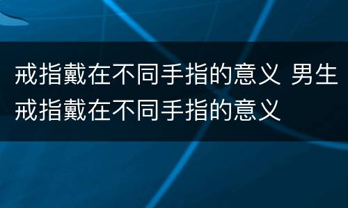 戒指戴在不同手指的意义 男生戒指戴在不同手指的意义