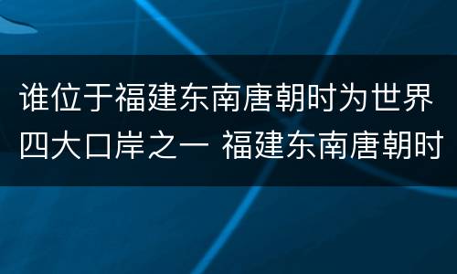 谁位于福建东南唐朝时为世界四大口岸之一 福建东南唐朝时为世界四大口岸之一