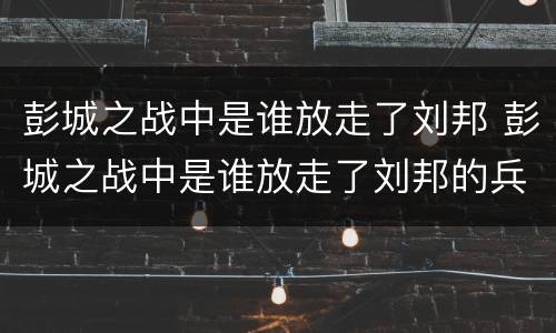 彭城之战中是谁放走了刘邦 彭城之战中是谁放走了刘邦的兵