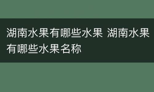 湖南水果有哪些水果 湖南水果有哪些水果名称