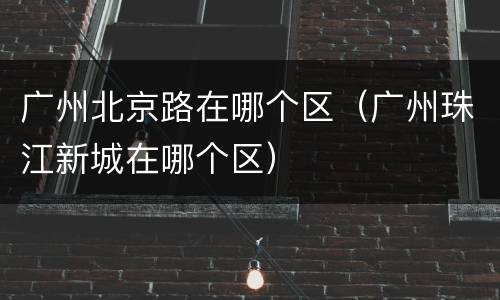 广州北京路在哪个区（广州珠江新城在哪个区）