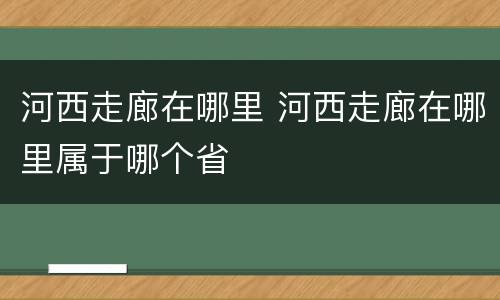 河西走廊在哪里 河西走廊在哪里属于哪个省