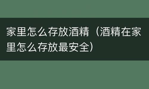 家里怎么存放酒精（酒精在家里怎么存放最安全）