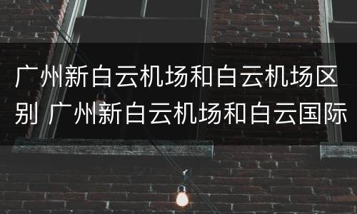 广州新白云机场和白云机场区别 广州新白云机场和白云国际机场一样吗