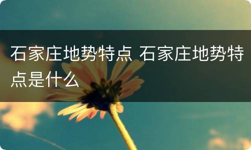 石家庄地势特点 石家庄地势特点是什么