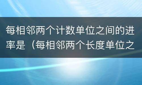 每相邻两个计数单位之间的进率是（每相邻两个长度单位之间的进率是）