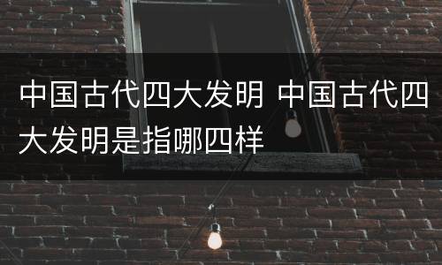 中国古代四大发明 中国古代四大发明是指哪四样