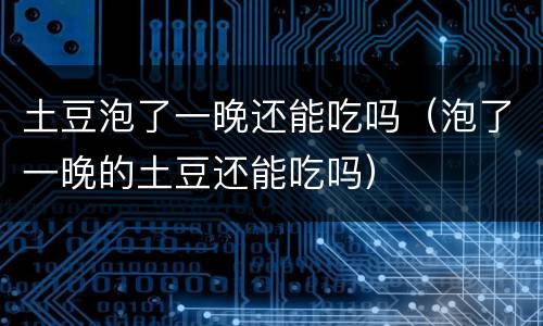 土豆泡了一晚还能吃吗（泡了一晚的土豆还能吃吗）