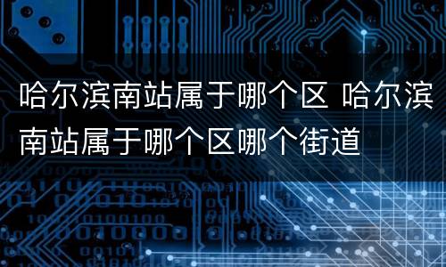 哈尔滨南站属于哪个区 哈尔滨南站属于哪个区哪个街道