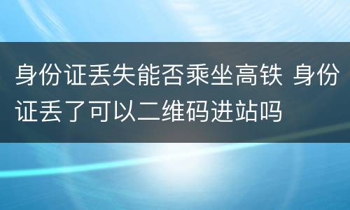 身份证丢失能否乘坐高铁 身份证丢了可以二维码进站吗