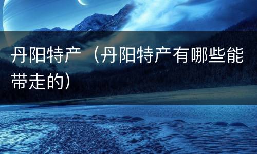 丹阳特产（丹阳特产有哪些能带走的）