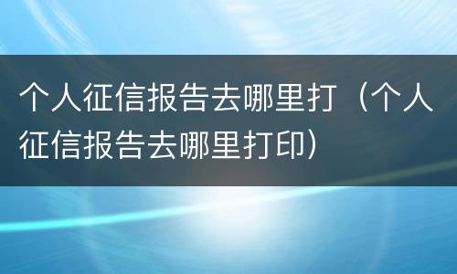 个人征信报告去哪里打（个人征信报告去哪里打印）
