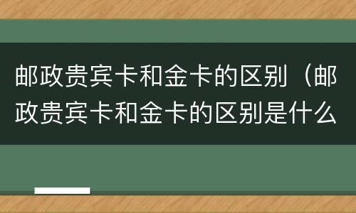 邮政贵宾卡和金卡的区别（邮政贵宾卡和金卡的区别是什么）