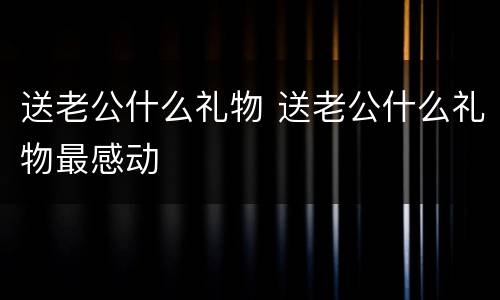 送老公什么礼物 送老公什么礼物最感动