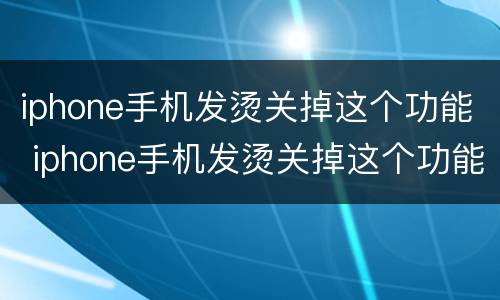 iphone手机发烫关掉这个功能 iphone手机发烫关掉这个功能会怎么样