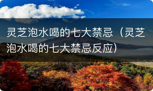 灵芝泡水喝的七大禁忌（灵芝泡水喝的七大禁忌反应）