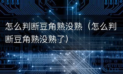 怎么判断豆角熟没熟（怎么判断豆角熟没熟了）