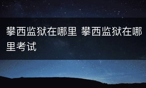 攀西监狱在哪里 攀西监狱在哪里考试
