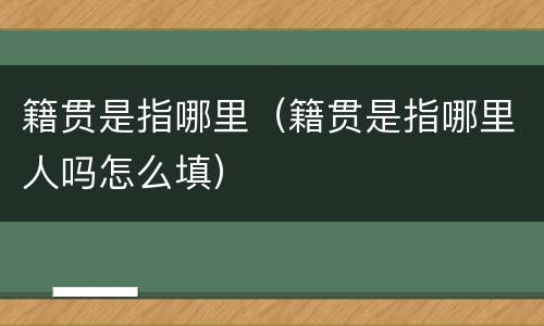 籍贯是指哪里（籍贯是指哪里人吗怎么填）