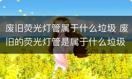 废旧荧光灯管属于什么垃圾 废旧的荧光灯管是属于什么垃圾