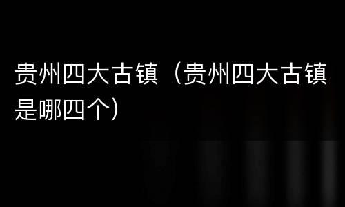 贵州四大古镇（贵州四大古镇是哪四个）