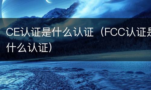 CE认证是什么认证（FCC认证是什么认证）
