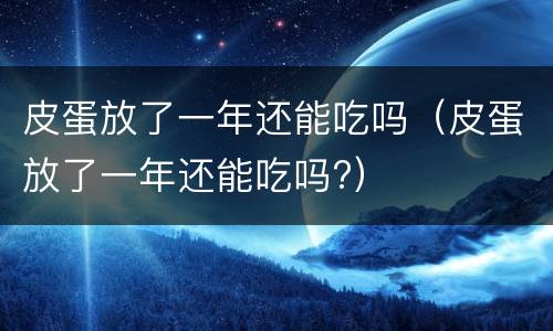皮蛋放了一年还能吃吗（皮蛋放了一年还能吃吗?）