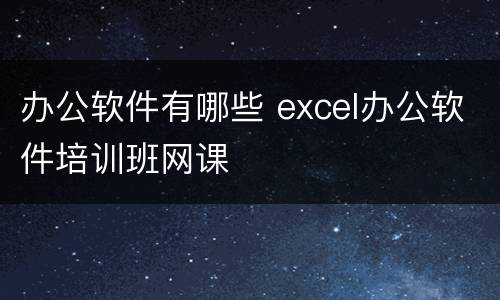办公软件有哪些 excel办公软件培训班网课