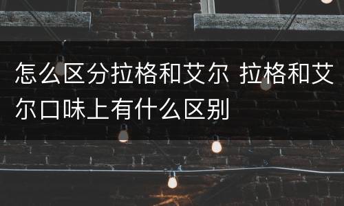 怎么区分拉格和艾尔 拉格和艾尔口味上有什么区别